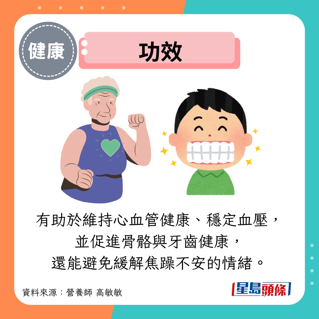 功效:有助于维持心血管健康、稳定血压, 并促进骨骼与牙齿健康, 还能避免缓解焦躁不安的情绪。 功效:有助于维持心血管健康、稳定血压, 并促进骨骼与牙齿健康, 还能避免缓解焦躁不安的情绪。