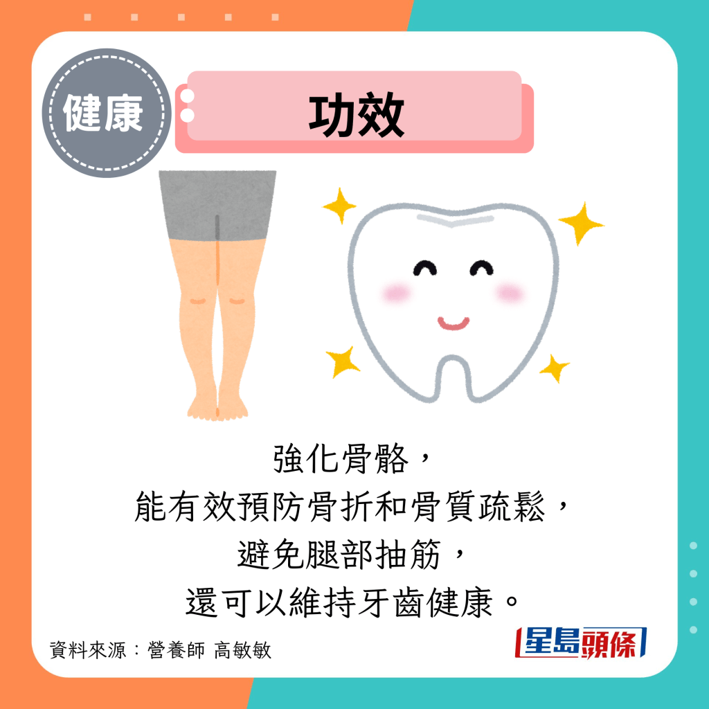 功效:强化骨骼, 能有效预防骨折和骨质疏松, 避免腿部抽筋, 还可以维持牙齿健康。 功效:强化骨骼, 能有效预防骨折和骨质疏松, 避免腿部抽筋, 还可以维持牙齿健康。