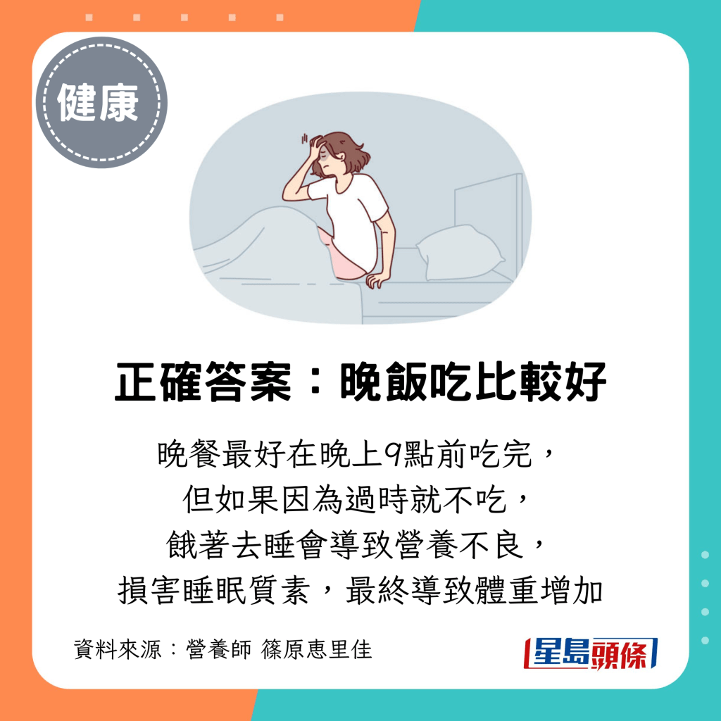 晚餐最好在晚上9点前吃完, 但如果因为过时就不吃, 饿著去睡会导致营养不良, 损害睡眠质素,最终导致体重增加 晚餐最好在晚上9点前吃完, 但如果因为过时就不吃, 饿著去睡会导致营养不良, 损害睡眠质素,最终导致体重增加
