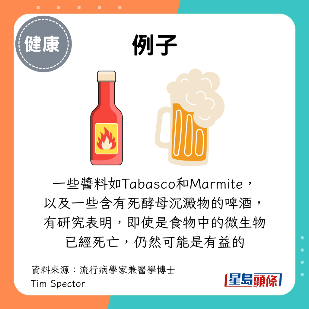 还有一些酱料如Tabasco和Marmite, 以及一些含有死酵母沉淀物的啤酒, 有研究表明,即使是食物中的微生物已经死亡,仍然可能是有益的 还有一些酱料如Tabasco和Marmite, 以及一些含有死酵母沉淀物的啤酒, 有研究表明,即使是食物中的微生物已经死亡,仍然可能是有益的