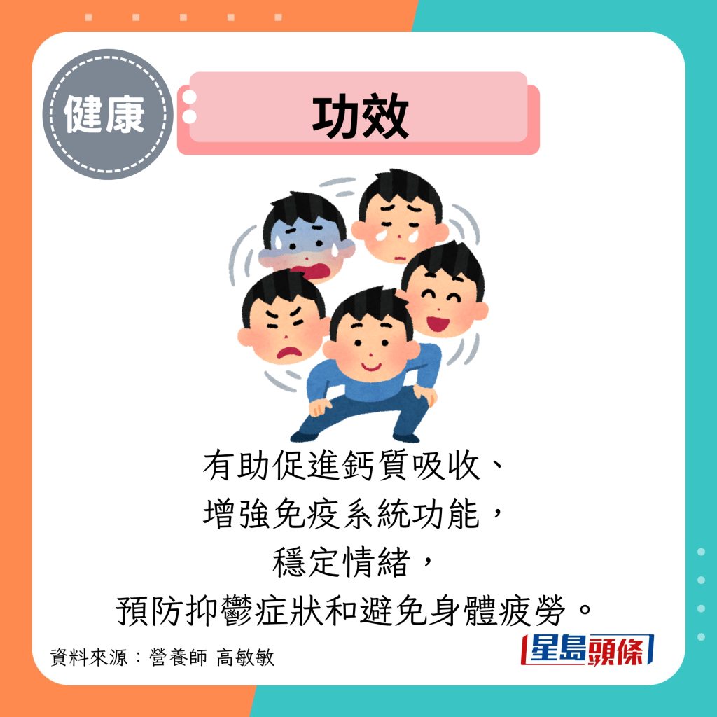 功效:有助促进钙质吸收、 增强免疫系统功能, 稳定情绪, 预防抑郁症状和避免身体疲劳。 功效:有助促进钙质吸收、 增强免疫系统功能, 稳定情绪, 预防抑郁症状和避免身体疲劳。
